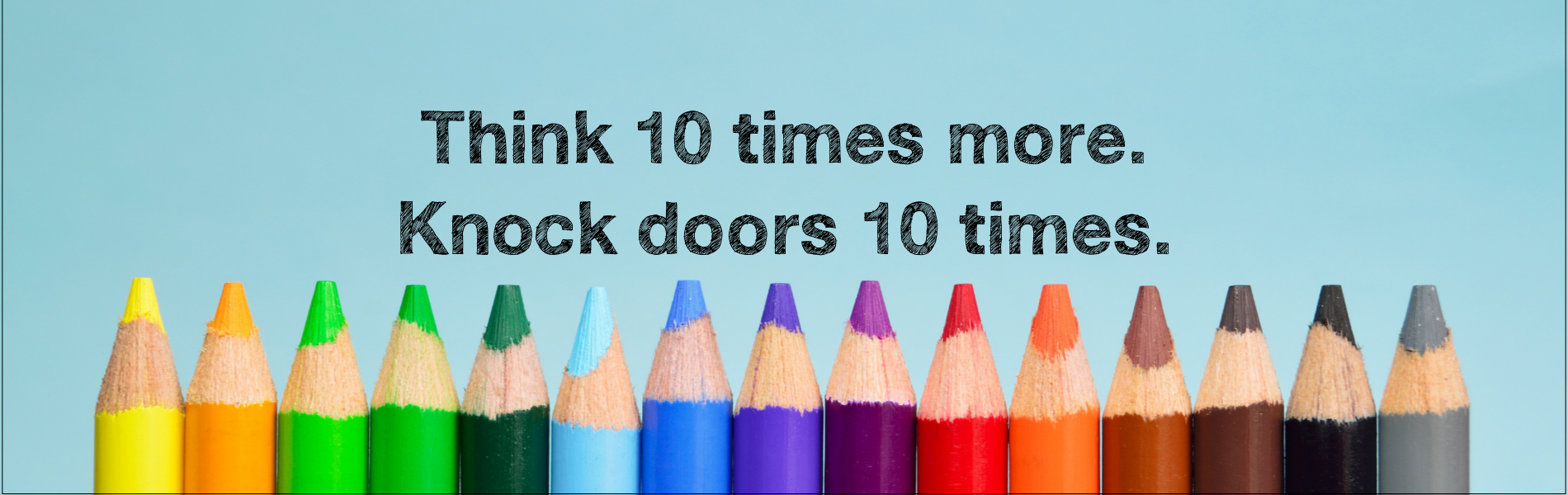 Think 10 times more. Knock doors 10 times.